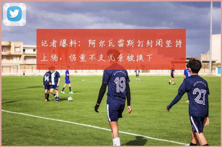 记者爆料：阿尔瓦雷斯打封闭坚持上场，伤重不支无奈被换下