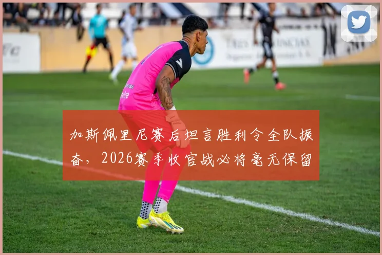 加斯佩里尼赛后坦言胜利令全队振奋，2026赛季收官战必将毫无保留
