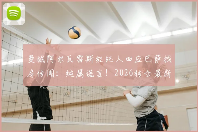 曼城阿尔瓦雷斯经纪人回应巴萨找房传闻：纯属谎言！2026转会最新动态与离队可能深度解析