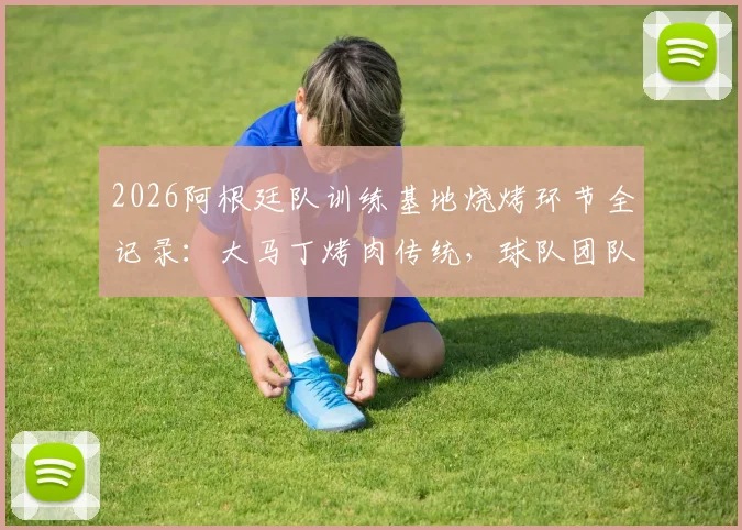 2026阿根廷队训练基地烧烤环节全记录：大马丁烤肉传统，球队团队氛围凝聚瞬间