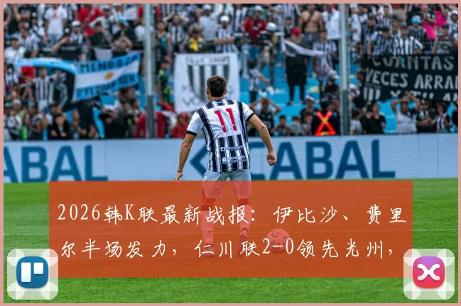 2026韩K联最新战报:伊比沙、费里尔半场发力,仁川联2-0领先光州,附全场数据与球员表现分析