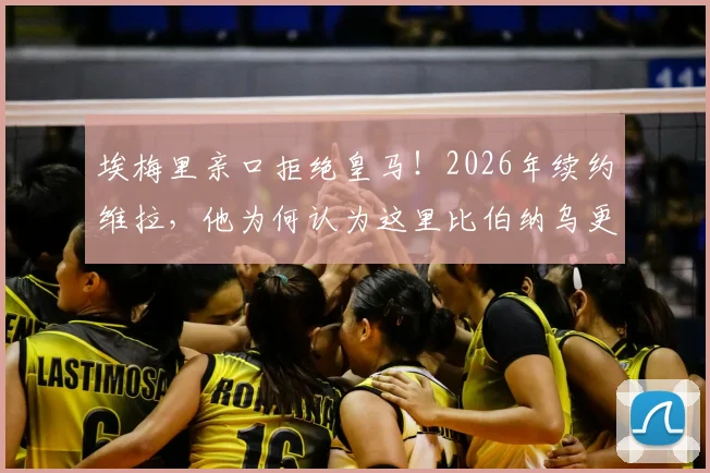 埃梅里亲口拒绝皇马!2026年续约维拉,他为何认为这里比伯纳乌更好?