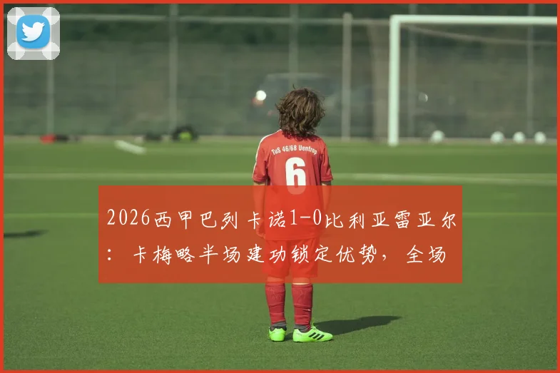 2026西甲巴列卡诺1-0比利亚雷亚尔：卡梅略半场建功锁定优势，全场战术复盘与关键数据解读