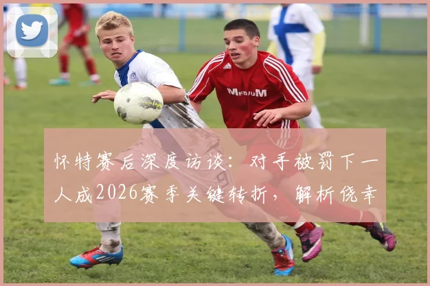 怀特赛后深度访谈:对手被罚下一人成2026赛季关键转折,解析侥幸获胜的背后原因