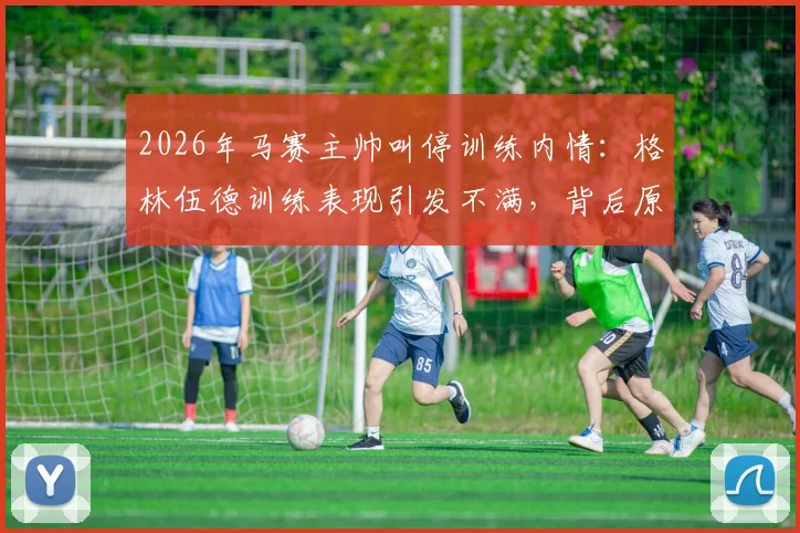 2026年马赛主帅叫停训练内情：格林伍德训练表现引发不满，背后原因与球员未来分析