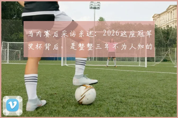 马内赛后采访亲述：2026这座冠军奖杯背后，是整整三年不为人知的付出与坚守