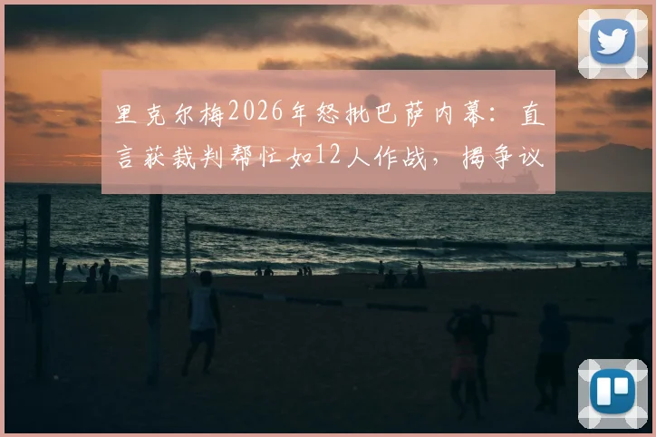 里克尔梅2026年怒批巴萨内幕:直言获裁判帮忙如12人作战,揭争议判罚全过程