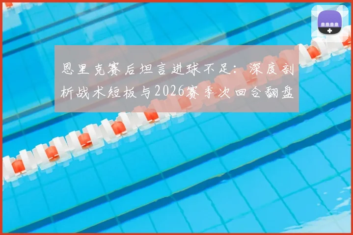 恩里克赛后坦言进球不足:深度剖析战术短板与2026赛季次回合翻盘策略,揭秘一贯拼搏精神如何兑现