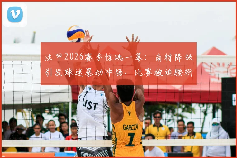 法甲2026赛季惊魂一幕:南特降级引发球迷暴动冲场,比赛被迫腰斩始末