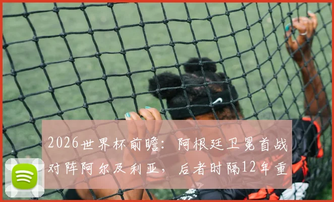 2026世界杯前瞻：阿根廷卫冕首战对阵阿尔及利亚，后者时隔12年重返决赛圈，双方阵容与赛程解析