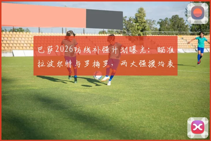 巴萨2026防线补强计划曝光：瞄准拉波尔特与罗梅罗，两大强援均表加盟意愿