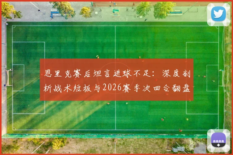 恩里克赛后坦言进球不足：深度剖析战术短板与2026赛季次回合翻盘策略，揭秘一贯拼搏精神如何兑现