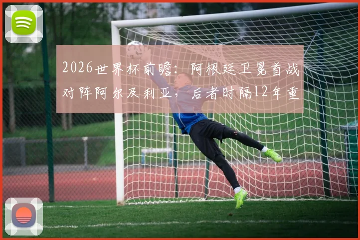 2026世界杯前瞻：阿根廷卫冕首战对阵阿尔及利亚，后者时隔12年重返决赛圈，双方阵容与赛程解析