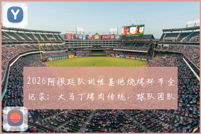 2026阿根廷队训练基地烧烤环节全记录:大马丁烤肉传统,球队团队氛围凝聚瞬间