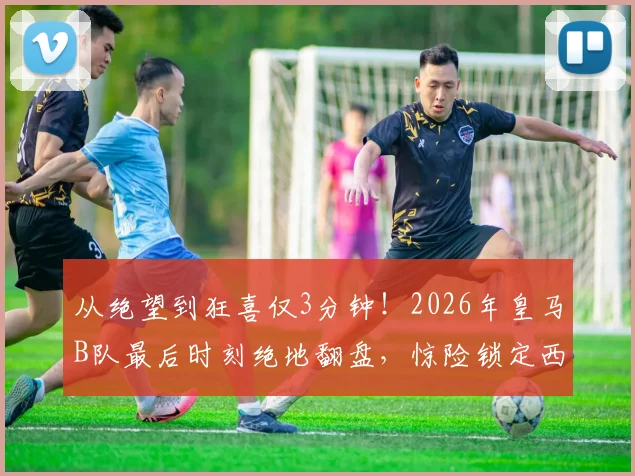 从绝望到狂喜仅3分钟!2026年皇马B队最后时刻绝地翻盘,惊险锁定西协甲升级附加赛名额