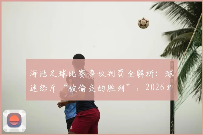 海地足球比赛争议判罚全解析：球迷怒斥“被偷走的胜利”，2026年赛场焦点事件深度回顾