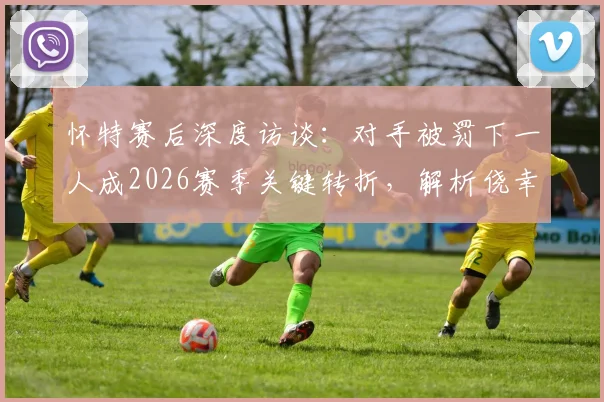 怀特赛后深度访谈:对手被罚下一人成2026赛季关键转折,解析侥幸获胜的背后原因