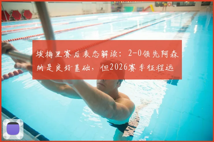 埃梅里赛后表态解读:2-0领先阿森纳是良好基础,但2026赛季征程远未结束