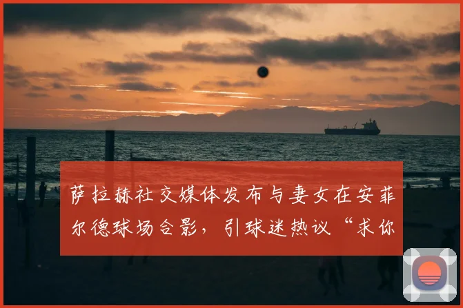 萨拉赫社交媒体发布与妻女在安菲尔德球场合影,引球迷热议“求你不要走”真实含义及背后故事