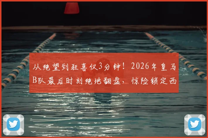 从绝望到狂喜仅3分钟！2026年皇马B队最后时刻绝地翻盘，惊险锁定西协甲升级附加赛名额