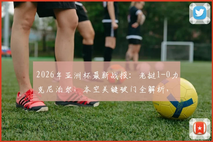 2026年亚洲杯最新战报：老挝1-0力克尼泊尔，本空关键破门全解析，附进球瞬间回放