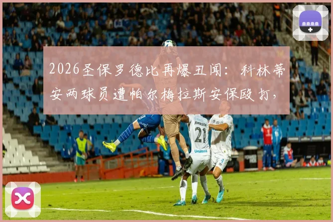 2026圣保罗德比再爆丑闻:科林蒂安两球员遭帕尔梅拉斯安保殴打,俱乐部官方宣布将正式上诉
