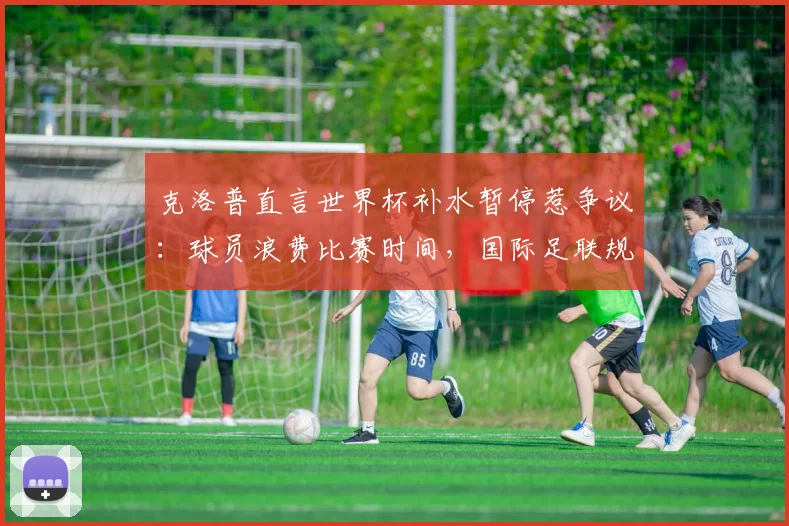 克洛普直言世界杯补水暂停惹争议：球员浪费比赛时间，国际足联规则是妥协吗？2026世界杯该如何调整？