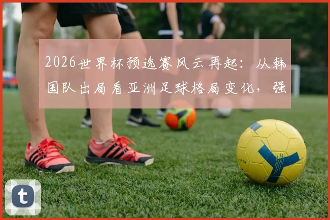 2026世界杯预选赛风云再起：从韩国队出局看亚洲足球格局变化，强队翻车并非偶然