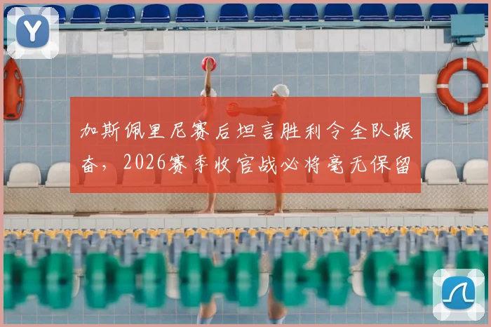 加斯佩里尼赛后坦言胜利令全队振奋,2026赛季收官战必将毫无保留