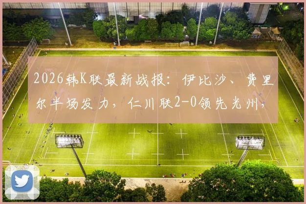 2026韩K联最新战报：伊比沙、费里尔半场发力，仁川联2-0领先光州，附全场数据与球员表现分析