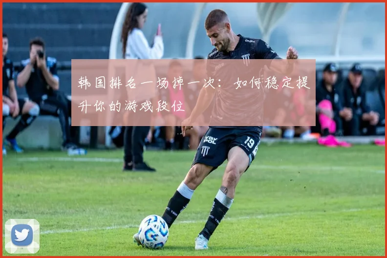 韩国排名一场掉一次:如何稳定提升你的游戏段位
