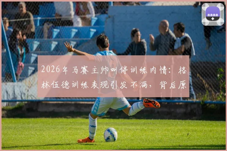 2026年马赛主帅叫停训练内情:格林伍德训练表现引发不满,背后原因与球员未来分析