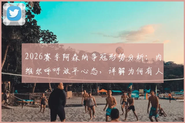 2026赛季阿森纳争冠形势分析：内维尔呼吁放平心态，详解为何有人希望看枪手崩盘