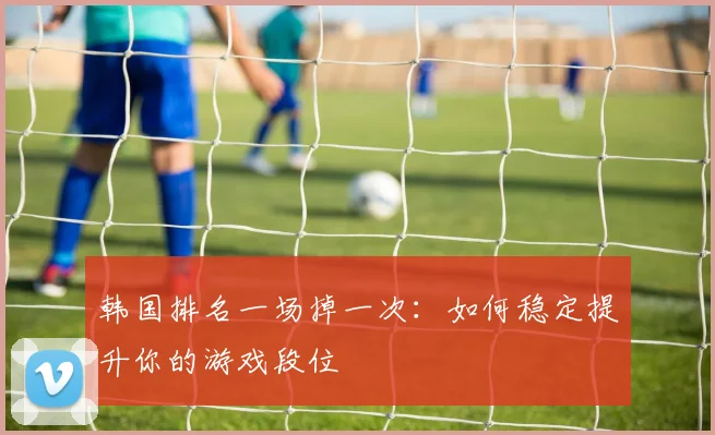 韩国排名一场掉一次:如何稳定提升你的游戏段位