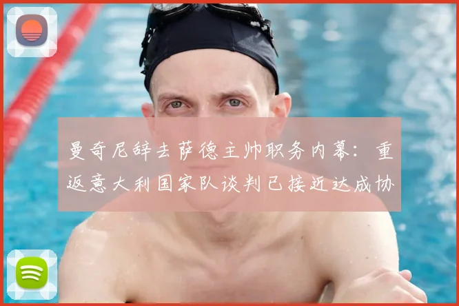 曼奇尼辞去萨德主帅职务内幕：重返意大利国家队谈判已接近达成协议，2026年欧洲杯蓝图浮现