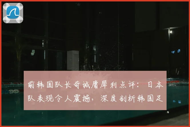 前韩国队长奇诚庸犀利点评:日本队表现令人震撼,深度剖析韩国足球2026世界杯前的追赶之路与困境