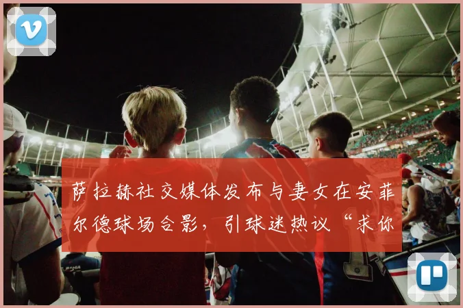 萨拉赫社交媒体发布与妻女在安菲尔德球场合影,引球迷热议“求你不要走”真实含义及背后故事