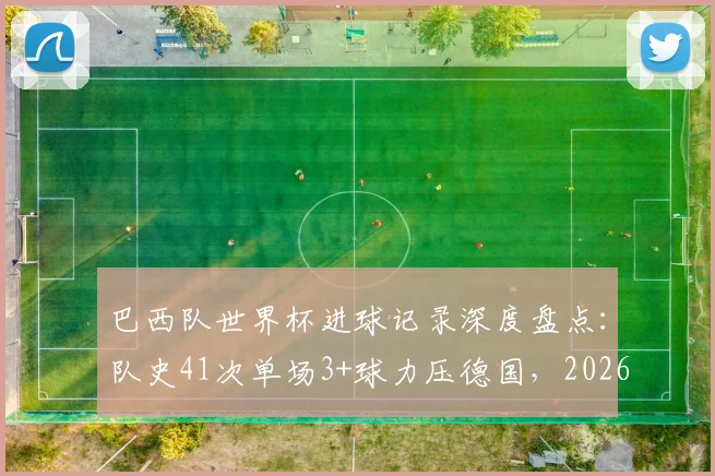 巴西队世界杯进球记录深度盘点：队史41次单场3+球力压德国，2026年能否延续强势表现？