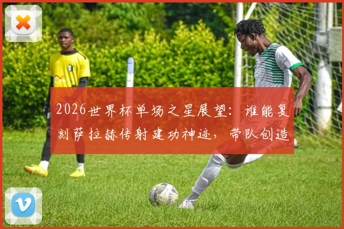 2026世界杯单场之星展望：谁能复刻萨拉赫传射建功神迹，带队创造历史当选最佳？