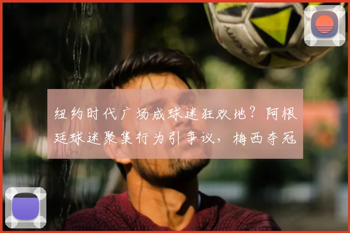 纽约时代广场成球迷狂欢地?阿根廷球迷聚集行为引争议,梅西夺冠庆祝下的激情与边界