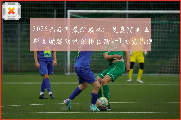 2026巴西甲最新战况:复盘阿里亚斯关键球助帕尔梅拉斯2-1力克巴伊亚,争冠格局生变