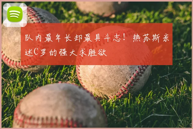 队内最年长却最具斗志！热苏斯亲述C罗的强大求胜欲