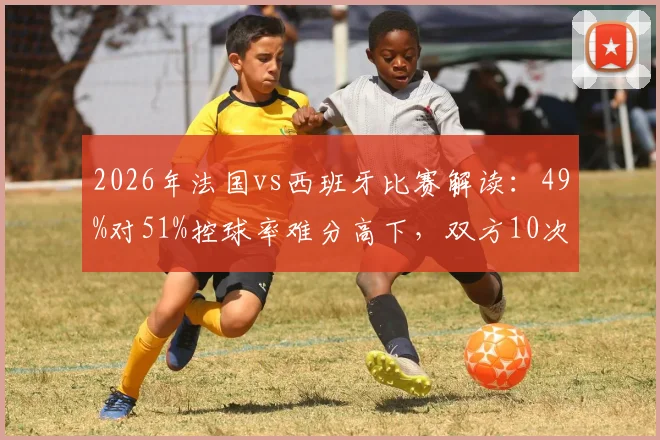 2026年法国vs西班牙比赛解读:49%对51%控球率难分高下,双方10次射门背后的战术博弈