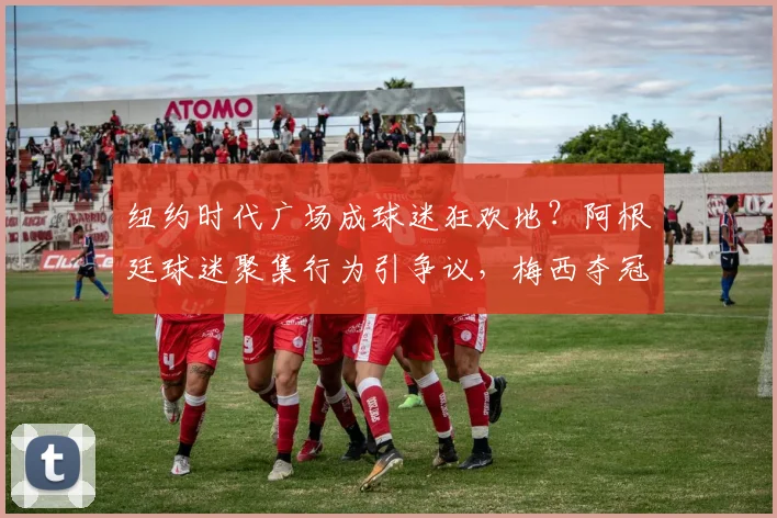 纽约时代广场成球迷狂欢地?阿根廷球迷聚集行为引争议,梅西夺冠庆祝下的激情与边界